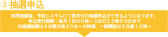 3抽選申込　利用登録後、予約システムにて翌月分の抽選申込ができます。抽選の受付は毎月１日０時より３日の２３時５９分です。※結果は４日朝８時３０分から９時頃、一般開放は５日昼１２時からです